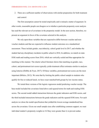 EMBARGOED UNTIL 12:01 AM ON JUNE 4, 2018
18
2. There are a sufficient number of observations with similar propensities for both treatment
and control.
The first assumption cannot be tested empirically and is instead a matter of argument. In
other words, reasonable people can disagree as to whether a particular propensity score analysis
has used the relevant set of covariates in the propensity model. In the next section, therefore, we
present an argument in favor of the covariates selected in this analysis.
We rely upon those variables that are expected to differ between voucher and non-
voucher students and that are expected to influence student outcomes on a standardized
assessment. These include gender, race/ethnicity, school grade level in 2017, and whether the
student had any disciplinary incidents in public school in 2016. In addition, we match on state
EOG math and reading scores from 2016, which are vertically scaled and thus appropriate for
matching in this manner. The charter school literature shows that matching on gender, race,
cohort, and pretreatment test scores typically yields treatment effect estimates similar to analyses
using lotteries (Dobbie & Fryer, 2017). Of these variables, pretreatment test scores are the most
important (Bifulco, 2012). We note that by limiting the public school sample to students who
qualify for free or reduced lunch, we have exact matched both groups by low income status.
We tested three versions of the logistic regression model predicting voucher receipt. The
base model included the covariates listed above and squared terms for math and reading EOG
scores. The second model added interactions between the grade indicators and EOG scores, and
the third included interactions between the grade indicators and the squared EOG terns. For each
analysis we chose the model specification that yielded the lowest average standardized bias
across the covariates. Given our small sample sizes after establishing common support, we reset
individual student’s propensity weights to 4 if they were greater than 4, to prevent undue
 