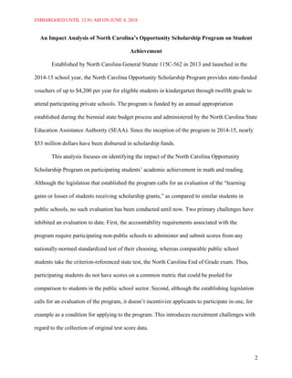 EMBARGOED UNTIL 12:01 AM ON JUNE 4, 2018
2
An Impact Analysis of North Carolina’s Opportunity Scholarship Program on Student
Achievement
Established by North Carolina General Statute 115C-562 in 2013 and launched in the
2014-15 school year, the North Carolina Opportunity Scholarship Program provides state-funded
vouchers of up to $4,200 per year for eligible students in kindergarten through twelfth grade to
attend participating private schools. The program is funded by an annual appropriation
established during the biennial state budget process and administered by the North Carolina State
Education Assistance Authority (SEAA). Since the inception of the program in 2014-15, nearly
$53 million dollars have been disbursed in scholarship funds.
This analysis focuses on identifying the impact of the North Carolina Opportunity
Scholarship Program on participating students’ academic achievement in math and reading.
Although the legislation that established the program calls for an evaluation of the “learning
gains or losses of students receiving scholarship grants,” as compared to similar students in
public schools, no such evaluation has been conducted until now. Two primary challenges have
inhibited an evaluation to date. First, the accountability requirements associated with the
program require participating non-public schools to administer and submit scores from any
nationally-normed standardized test of their choosing, whereas comparable public school
students take the criterion-referenced state test, the North Carolina End of Grade exam. Thus,
participating students do not have scores on a common metric that could be pooled for
comparison to students in the public school sector. Second, although the establishing legislation
calls for an evaluation of the program, it doesn’t incentivize applicants to participate in one, for
example as a condition for applying to the program. This introduces recruitment challenges with
regard to the collection of original test score data.
 