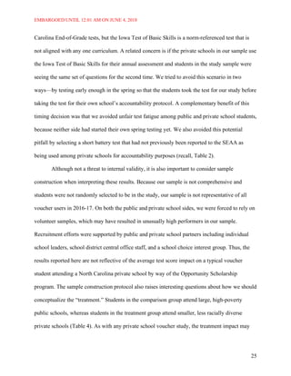 EMBARGOED UNTIL 12:01 AM ON JUNE 4, 2018
25
Carolina End-of-Grade tests, but the Iowa Test of Basic Skills is a norm-referenced test that is
not aligned with any one curriculum. A related concern is if the private schools in our sample use
the Iowa Test of Basic Skills for their annual assessment and students in the study sample were
seeing the same set of questions for the second time. We tried to avoid this scenario in two
ways—by testing early enough in the spring so that the students took the test for our study before
taking the test for their own school’s accountability protocol. A complementary benefit of this
timing decision was that we avoided unfair test fatigue among public and private school students,
because neither side had started their own spring testing yet. We also avoided this potential
pitfall by selecting a short battery test that had not previously been reported to the SEAA as
being used among private schools for accountability purposes (recall, Table 2).
Although not a threat to internal validity, it is also important to consider sample
construction when interpreting these results. Because our sample is not comprehensive and
students were not randomly selected to be in the study, our sample is not representative of all
voucher users in 2016-17. On both the public and private school sides, we were forced to rely on
volunteer samples, which may have resulted in unusually high performers in our sample.
Recruitment efforts were supported by public and private school partners including individual
school leaders, school district central office staff, and a school choice interest group. Thus, the
results reported here are not reflective of the average test score impact on a typical voucher
student attending a North Carolina private school by way of the Opportunity Scholarship
program. The sample construction protocol also raises interesting questions about how we should
conceptualize the “treatment.” Students in the comparison group attend large, high-poverty
public schools, whereas students in the treatment group attend smaller, less racially diverse
private schools (Table 4). As with any private school voucher study, the treatment impact may
 