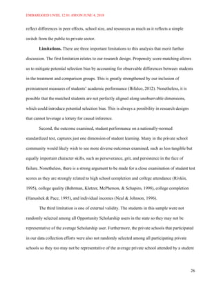 EMBARGOED UNTIL 12:01 AM ON JUNE 4, 2018
26
reflect differences in peer effects, school size, and resources as much as it reflects a simple
switch from the public to private sector.
Limitations. There are three important limitations to this analysis that merit further
discussion. The first limitation relates to our research design. Propensity score matching allows
us to mitigate potential selection bias by accounting for observable differences between students
in the treatment and comparison groups. This is greatly strengthened by our inclusion of
pretreatment measures of students’ academic performance (Bifulco, 2012). Nonetheless, it is
possible that the matched students are not perfectly aligned along unobservable dimensions,
which could introduce potential selection bias. This is always a possibility in research designs
that cannot leverage a lottery for causal inference.
Second, the outcome examined, student performance on a nationally-normed
standardized test, captures just one dimension of student learning. Many in the private school
community would likely wish to see more diverse outcomes examined, such as less tangible but
equally important character skills, such as perseverance, grit, and persistence in the face of
failure. Nonetheless, there is a strong argument to be made for a close examination of student test
scores as they are strongly related to high school completion and college attendance (Rivkin,
1995), college quality (Behrman, Kletzer, McPherson, & Schapiro, 1998), college completion
(Hanushek & Pace, 1995), and individual incomes (Neal & Johnson, 1996).
The third limitation is one of external validity. The students in this sample were not
randomly selected among all Opportunity Scholarship users in the state so they may not be
representative of the average Scholarship user. Furthermore, the private schools that participated
in our data collection efforts were also not randomly selected among all participating private
schools so they too may not be representative of the average private school attended by a student
 