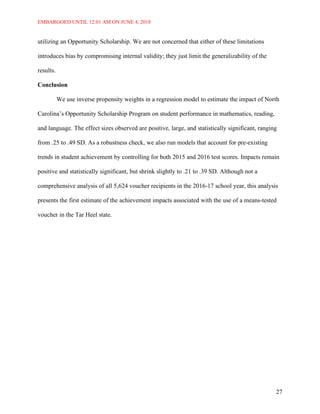 EMBARGOED UNTIL 12:01 AM ON JUNE 4, 2018
27
utilizing an Opportunity Scholarship. We are not concerned that either of these limitations
introduces bias by compromising internal validity; they just limit the generalizability of the
results.
Conclusion
We use inverse propensity weights in a regression model to estimate the impact of North
Carolina’s Opportunity Scholarship Program on student performance in mathematics, reading,
and language. The effect sizes observed are positive, large, and statistically significant, ranging
from .25 to .49 SD. As a robustness check, we also run models that account for pre-existing
trends in student achievement by controlling for both 2015 and 2016 test scores. Impacts remain
positive and statistically significant, but shrink slightly to .21 to .39 SD. Although not a
comprehensive analysis of all 5,624 voucher recipients in the 2016-17 school year, this analysis
presents the first estimate of the achievement impacts associated with the use of a means-tested
voucher in the Tar Heel state.
 