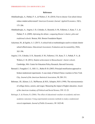 EMBARGOED UNTIL 12:01 AM ON JUNE 4, 2018
28
References
Abdulkadiroglu, A., Pathak, P. A., & Walters, C. R. (2018). Free to choose: Can school choice
reduce student achievement? American Economic Journal: Applied Economics, 10(1),
175–206.
Abdulkadiroglu, A., Angrist, J. D., Cohodes, S., Dynarski, S. M., Fullerton, J., Kane, T. J., &
Pathak, P. A. (2009). Informing the debate: comparing Boston’s charter, pilot and
traditional schools. Boston, MA: Boston Foundation Report.
Ackerman, M., & Egalite, A. J. (2017). A critical look at methodologies used to evaluate charter
school effectiveness. Educational Assessment, Evaluation and Accountability, 29(4),
363–396.
Angrist, J. D., Cohodes, S. R., Dynarski, S. M., Fullerton, J. B., Kane, T. J., Pathak, P. A., &
Walters, C. R. (2011). Student achievement in Massachusetts’ charter schools.
Cambridge, MA: Center for Education Policy Research, Harvard University.
Barnard J., Frangakis C. E., Hill J. L., Rubin D. B. (2003). Principal stratification approach to
broken randomized experiments: A case study of School Choice vouchers in New York
City. Journal of the American Statistical Association, 98, 288–311.
Behrman, J.R., Kletzer, L.G., McPherson, & M.S., Schapiro, M.O. (1998). The microeconomics
of college choice, careers, and wages: Measuring the impact of higher education. Annals
of the American Academy of Political and Social Science, 559: 12–23.
Bettinger, E. & Slonim, R. (2006). The effect of educational vouchers on academic and non-
academic outcomes: Using experimental economic methods to study a randomized
natural experiment. Journal of Public Economics, 90: 1625-48.
 