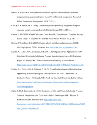 EMBARGOED UNTIL 12:01 AM ON JUNE 4, 2018
29
Bifulco, R. (2012). Can nonexperimental estimates replicate estimates based on random
assignment in evaluations of school choice? A within-study comparison. Journal of
Policy Analysis and Management, 31(3), 729–751.
Cole, S.R. & Hernan, M.A. (2008). Constructing inverse probability weights for marginal
structural models. American Journal of Epidemiology, 168(6), 656-664.
Cowen, J., M. (2008). School Choice as a Latent Variable: Estimating the “Complier Average
Causal Effect” of Vouchers in Charlotte. Policy Studies Journal, 36(2), 301–315
Dobbie, W.S. & Fryer, R.G. (2017). Charter schools and labor market outcomes. NBER
Working Paper no. 22502. Retrieved from http://www.nber.org/papers/w22502.
Egalite, A.J., Gray, A.M., & Stallings, D.T. (2017). Parent perspectives: Applicants to North
Carolina’s Opportunity Scholarship Program share their experiences. OS Evaluation
Report #2. Raleigh, N.C.: North Carolina State University. Retrieved from
https://ced.ncsu.edu/elphd/wp-content/uploads/sites/2/2017/07/Parent-Perspectives.pdf.
Egalite, A.J., Porter, S. R., & Stallings, T. (2017). A profile of applicants to North Carolina’s
Opportunity Scholarship Program: Descriptive data on 2016-17 applicants. OS
Evaluation Report #3, Raleigh, N.C.: North Carolina State University. Retrieved from
https://ced.ncsu.edu/elphd/research/the-impact-of-the-north-carolina-opportunity-
scholarship-program/
Figlio, D. N., & Karbownik, K. (2016). Evaluation of Ohio’s EdChoice Scholarship Program:
Selection, Competition, and Performance Effects. Washington, D.C.: Thomas B.
Fordham Institute. Retrieved from https://edex.s3-us-west-
2.amazonaws.com/publication/pdfs/FORDHAM%20Ed%20Choice%20Evaluation%20R
eport_online%20edition.pdf.
 