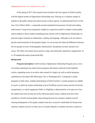 EMBARGOED UNTIL 12:01 AM ON JUNE 4, 2018
3
In the spring of 2017, this research team traveled to the four regions of North Carolina
with the highest number of Opportunity Scholarship users. Relying on a volunteer sample of
students in the public and private school sectors in those regions, we administered Form E of the
Iowa Test of Basic Skills—a nationally-normed standardized assessment of math and reading
achievement. Using inverse propensity weights in a regression model to compare similar public
school students to those students attending private schools with an Opportunity Scholarship, we
generate impact estimates in mathematics, reading, and language. Although we do not claim to
present causal estimates of the program impact, we can account for observed differences between
the two groups in terms of demographic characteristics, disciplinary records, and prior test
scores. The effect sizes observed are positive, large, and statistically significant, ranging from .25
to .49 standard deviations (henceforth SD).
Background
Program description. North Carolina’s Opportunity Scholarship Program joins a wave
of recently-enacted private school choice programs that feature relatively broad eligibility
criteria, expanding access to an entire state instead of a single city such as earlier programs
established in Cleveland, OH; Milwaukee, WI; or Washington D.C. Compared to similar
programs in other states, students participating in North Carolina’s voucher program are eligible
to receive a relatively modest scholarship of up to $4,200 per year for tuition and fees for books,
transportation, or school equipment (Table 1). Eligibility is determined by a two-part test. First,
the student must meet at least one of the following initial criteria: students must have been
enrolled in a North Carolina public school during the previous semester; students must be
entering kindergarten or first grade; students must have received a scholarship for the previous
semester; students must be in foster care or recently adopted; or students must have a parent or
 