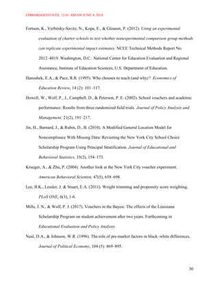EMBARGOED UNTIL 12:01 AM ON JUNE 4, 2018
30
Fortson, K., Verbitsky-Savitz, N., Kopa, E., & Gleason, P. (2012). Using an experimental
evaluation of charter schools to test whether nonexperimental comparison group methods
can replicate experimental impact estimates. NCEE Technical Methods Report No.
2012–4019. Washington, D.C.: National Center for Education Evaluation and Regional
Assistance, Institute of Education Sciences, U.S. Department of Education.
Hanushek, E.A., & Pace, R.R. (1995). Who chooses to teach (and why)? Economics of
Education Review, 14 (2): 101–117.
Howell, W., Wolf, P., J., Campbell, D., & Peterson, P. E. (2002). School vouchers and academic
performance: Results from three randomized ﬁeld trials. Journal of Policy Analysis and
Management, 21(2), 191–217.
Jin, H., Barnard, J., & Rubin, D., B. (2010). A Modified General Location Model for
Noncompliance With Missing Data: Revisiting the New York City School Choice
Scholarship Program Using Principal Stratification. Journal of Educational and
Behavioral Statistics, 35(2), 154–173.
Krueger, A., & Zhu, P. (2004). Another look at the New York City voucher experiment.
American Behavioral Scientist, 47(5), 658–698.
Lee, B.K., Lessler, J. & Stuart, E.A. (2011). Weight trimming and propensity score weighting.
PLoS ONE, 6(3), 1-6.
Mills, J. N., & Wolf, P. J. (2017). Vouchers in the Bayou: The effects of the Louisiana
Scholarship Program on student achievement after two years. Forthcoming in
Educational Evaluation and Policy Analysis.
Neal, D.A., & Johnson, W.R. (1996). The role of pre-market factors in black–white differences.
Journal of Political Economy, 104 (5): 869–895.
 