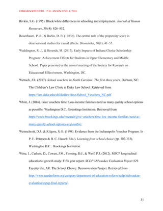 EMBARGOED UNTIL 12:01 AM ON JUNE 4, 2018
31
Rivkin, S.G. (1995). Black/white differences in schooling and employment. Journal of Human
Resources, 30 (4): 826–852.
Rosenbaum, P. R., & Rubin, D. B. (1983b). The central role of the propensity score in
observational studies for causal effects. Biometrika, 70(1), 41–55.
Waddington, R. J., & Berends, M. (2017). Early Impacts of Indiana Choice Scholarship
Program: Achievement Effects for Students in Upper Elementary and Middle
School. Paper presented at the annual meeting of the Society for Research on
Educational Effectiveness, Washington, DC.
Wettach, J.R. (2017). School vouchers in North Carolina: The first three years. Durham, NC:
The Children’s Law Clinic at Duke Law School. Retrieved from
https://law.duke.edu/childedlaw/docs/School_Vouchers_NC.pdf.
White, J. (2016). Give vouchers time: Low-income families need as many quality school options
as possible. Washington D.C.: Brookings Institution. Retrieved from
https://www.brookings.edu/research/give-vouchers-time-low-income-families-need-as-
many-quality-school-options-as-possible/.
Weinschrott, D.J., & Kilgore, S. B. (1998). Evidence from the Indianapolis Voucher Program. In
P. E. Peterson & B. C. Hassel (Eds.), Learning from school choice (pp. 307-333).
Washington D.C.: Brookings Institution.
Witte, J., Carlson, D., Cowen, J.M., Fleming, D.J., & Wolf, P.J. (2012). MPCP longitudinal
educational growth study: Fifth year report. SCDP Milwaukee Evaluation Report #29.
Fayetteville, AR: The School Choice. Demonstration Project. Retrieved from
http://www.uaedreform.org/category/department-of-education-reform/scdp/milwaukee-
evaluation/mpcp-final-reports/.
 