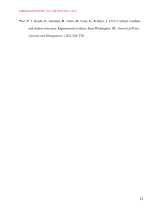 EMBARGOED UNTIL 12:01 AM ON JUNE 4, 2018
32
Wolf, P. J., Kisida, B., Gutmann, B., Puma, M., Eissa, N., & Rizzo, L. (2013). School vouchers
and student outcomes: Experimental evidence from Washington, DC. Journal of Policy
Analysis and Management, 32(2), 246–270.
 
