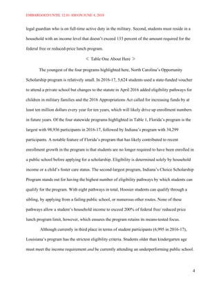 EMBARGOED UNTIL 12:01 AM ON JUNE 4, 2018
4
legal guardian who is on full-time active duty in the military. Second, students must reside in a
household with an income level that doesn’t exceed 133 percent of the amount required for the
federal free or reduced-price lunch program.
Table One About Here
The youngest of the four programs highlighted here, North Carolina’s Opportunity
Scholarship program is relatively small. In 2016-17, 5,624 students used a state-funded voucher
to attend a private school but changes to the statute in April 2016 added eligibility pathways for
children in military families and the 2016 Appropriations Act called for increasing funds by at
least ten million dollars every year for ten years, which will likely drive up enrollment numbers
in future years. Of the four statewide programs highlighted in Table 1, Florida’s program is the
largest with 98,936 participants in 2016-17, followed by Indiana’s program with 34,299
participants. A notable feature of Florida’s program that has likely contributed to recent
enrollment growth in the program is that students are no longer required to have been enrolled in
a public school before applying for a scholarship. Eligibility is determined solely by household
income or a child’s foster care status. The second-largest program, Indiana’s Choice Scholarship
Program stands out for having the highest number of eligibility pathways by which students can
qualify for the program. With eight pathways in total, Hoosier students can qualify through a
sibling, by applying from a failing public school, or numerous other routes. None of these
pathways allow a student’s household income to exceed 200% of federal free/ reduced price
lunch program limit, however, which ensures the program retains its means-tested focus.
Although currently in third place in terms of student participants (6,995 in 2016-17),
Louisiana’s program has the strictest eligibility criteria. Students older than kindergarten age
must meet the income requirement and be currently attending an underperforming public school.
 