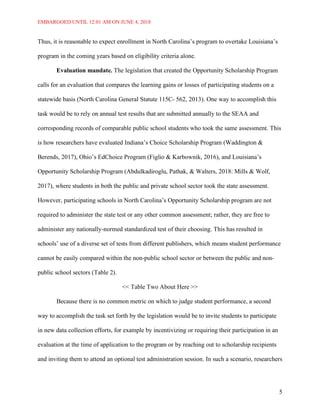 EMBARGOED UNTIL 12:01 AM ON JUNE 4, 2018
5
Thus, it is reasonable to expect enrollment in North Carolina’s program to overtake Louisiana’s
program in the coming years based on eligibility criteria alone.
Evaluation mandate. The legislation that created the Opportunity Scholarship Program
calls for an evaluation that compares the learning gains or losses of participating students on a
statewide basis (North Carolina General Statute 115C- 562, 2013). One way to accomplish this
task would be to rely on annual test results that are submitted annually to the SEAA and
corresponding records of comparable public school students who took the same assessment. This
is how researchers have evaluated Indiana’s Choice Scholarship Program (Waddington &
Berends, 2017), Ohio’s EdChoice Program (Figlio & Karbownik, 2016), and Louisiana’s
Opportunity Scholarship Program (Abdulkadiroglu, Pathak, & Walters, 2018: Mills & Wolf,
2017), where students in both the public and private school sector took the state assessment.
However, participating schools in North Carolina’s Opportunity Scholarship program are not
required to administer the state test or any other common assessment; rather, they are free to
administer any nationally-normed standardized test of their choosing. This has resulted in
schools’ use of a diverse set of tests from different publishers, which means student performance
cannot be easily compared within the non-public school sector or between the public and non-
public school sectors (Table 2).
<< Table Two About Here >>
Because there is no common metric on which to judge student performance, a second
way to accomplish the task set forth by the legislation would be to invite students to participate
in new data collection efforts, for example by incentivizing or requiring their participation in an
evaluation at the time of application to the program or by reaching out to scholarship recipients
and inviting them to attend an optional test administration session. In such a scenario, researchers
 