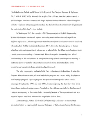EMBARGOED UNTIL 12:01 AM ON JUNE 4, 2018
7
(Abdulkadiroglu, Pathak, and Walters, 2018; Dynarksi, Rui, Webber Gutmann & Bachman,
2017; Mills & Wolf, 2017). Although the weight of the evidence, therefore, points towards a
positive impact associated with voucher usage, the three most recent studies all reveal negative
impacts. This raises interesting questions about the characteristics of contemporary programs and
the contexts in which they’ve been studied.
In Washington D.C., for example, a 2017 lottery analysis of the D.C. Opportunity
Scholarship Program reveals null impacts on reading scores and a statistically significant
negative impact of 7.3 percentile points on the math achievement of students who used a voucher
(Dynarksi, Rui, Webber Gutmann & Bachman, 2017). Given the dramatic spread of charter
schooling in the nation’s capital, it is important to acknowledge that 42 percent of students in the
control group were attending a charter school. Thus, the negative impact of private school
voucher usage in this study should be interpreted as being relative to the impact of attending a
traditional public or a charter school whereas in earlier studies detailed in Table 2, the
counterfactual was almost always a traditional public school.
The other two negative studies in Table 2 are evaluations of the Louisiana Scholarship
Program. Given that statewide private school choice programs are a newer policy development
than the highly targeted citywide programs that predominated the private school choice
landscape throughout the 1990s and early 2000s, it is not surprising that there have been fewer
lottery-based studies of such programs. Nonetheless, the evidence marshalled to date has raised
concerns among many in the school choice community because of the unprecedented and large
negative impacts associated with voucher usage in the Pelican State.
Abdulkadiroglu, Pathak, and Walters (2018) leverage Louisiana’s oversubscribed
application lottery to experimentally examine the impact of the Louisiana Scholarship Program
 