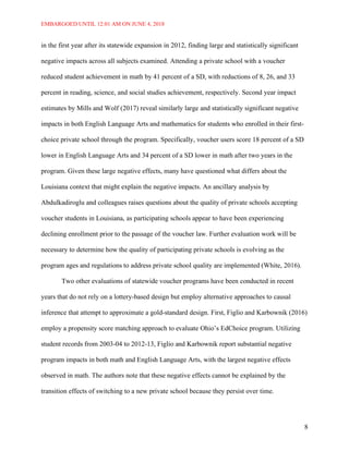 EMBARGOED UNTIL 12:01 AM ON JUNE 4, 2018
8
in the first year after its statewide expansion in 2012, finding large and statistically significant
negative impacts across all subjects examined. Attending a private school with a voucher
reduced student achievement in math by 41 percent of a SD, with reductions of 8, 26, and 33
percent in reading, science, and social studies achievement, respectively. Second year impact
estimates by Mills and Wolf (2017) reveal similarly large and statistically significant negative
impacts in both English Language Arts and mathematics for students who enrolled in their first-
choice private school through the program. Specifically, voucher users score 18 percent of a SD
lower in English Language Arts and 34 percent of a SD lower in math after two years in the
program. Given these large negative effects, many have questioned what differs about the
Louisiana context that might explain the negative impacts. An ancillary analysis by
Abdulkadiroglu and colleagues raises questions about the quality of private schools accepting
voucher students in Louisiana, as participating schools appear to have been experiencing
declining enrollment prior to the passage of the voucher law. Further evaluation work will be
necessary to determine how the quality of participating private schools is evolving as the
program ages and regulations to address private school quality are implemented (White, 2016).
Two other evaluations of statewide voucher programs have been conducted in recent
years that do not rely on a lottery-based design but employ alternative approaches to causal
inference that attempt to approximate a gold-standard design. First, Figlio and Karbownik (2016)
employ a propensity score matching approach to evaluate Ohio’s EdChoice program. Utilizing
student records from 2003-04 to 2012-13, Figlio and Karbownik report substantial negative
program impacts in both math and English Language Arts, with the largest negative effects
observed in math. The authors note that these negative effects cannot be explained by the
transition effects of switching to a new private school because they persist over time.
 