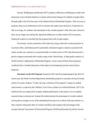 EMBARGOED UNTIL 12:01 AM ON JUNE 4, 2018
9
Second, Waddington and Berends (2017) employ a difference-in-differences model with
propensity score matched students to evaluate achievement changes for students in grades three
through eight in the first four years of the Indiana Choice Scholarship Program. After one year in
program, there are no differences in ELA outcomes but math scores decline by 10 percent of a
SD, on average, for students who participate in the voucher program. After four years, however,
there are no longer any statistically significant differences in either math or ELA outcomes,
leading the authors to conclude that the program had a null average impact.
In summary, recent evaluations of the relatively young, statewide voucher programs in
Louisiana, Ohio, and Indiana point to potentially substantial negative impacts associated with
initial voucher use, contrary to a consistent body of evidence prior to 2017 that showed null to
positive impacts associated with voucher usage in the United States. A high-quality analysis of
North Carolina’s Opportunity Scholarship Program, a close cousin of these three programs,
would provide a valuable data point on the impact of contemporary private school choice
programs.
Literature on the OS Program. Enacted in 2013 and first implemented in the 2014-15
school year, the North Carolina Opportunity Scholarship program is currently serving its fourth
cohort of voucher students. To date, the only evaluation of the program’s impact on student
achievement is a report by the Children’s Law Clinic at Duke Law School (Wettach, 2017). No
statistical tests are employed to compare student performance in this report, nor are students
assessed using a common test. Instead, the author presents the percentage of voucher students
scoring above average on any of the standardized tests given in a subset of private schools (i.e.,
those schools with greater than 25 voucher enrollees) and compares this percentage to the
average National Assessment of Educational Progress (NAEP) performance by all low-income
 