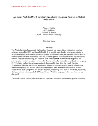 EMBARGOED UNTIL 12:01 AM ON JUNE 4, 2018
1
An Impact Analysis of North Carolina’s Opportunity Scholarship Program on Student
Achievement
Anna J. Egalite
D.T. Stallings
Stephen R. Porter
North Carolina State University
Working Paper
Abstract
The North Carolina Opportunity Scholarship Program is a statewide private school voucher
program, enacted in 2013 and launched in 2014 to provide state-funded vouchers worth up to
$4,200 to eligible students entering Kindergarten through twelfth grade. Because public schools
administer the criterion-referenced state test, whereas private schools administer any nationally
normed test of their choosing, the research team recruited 698 students from the public and
private school sectors to take a common third-party nationally-normed standardized test in spring
2017. Relying on baseline achievement and demographic data from the North Carolina
Department of Public Instruction, a matching approach is utilized to maximize comparability
between the public and private school student samples. Our preferred specification utilizes
observations from 245 public and private students, controlling for a host of covariates, revealing
first year impact estimates of .36 SD in math and .44 SD in language. Policy implications are
discussed.
Keywords: school choice; education policy; vouchers; academic achievement; private schooling
 