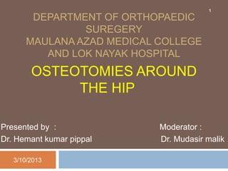 DEPARTMENT OF ORTHOPAEDIC 
SUREGERY 
MAULANA AZAD MEDICAL COLLEGE 
AND LOK NAYAK HOSPITAL 
OSTEOTOMIES AROUND 
THE HIP 
1 
Presented by : Moderator : 
Dr. Hemant kumar pippal Dr. Mudasir malik 
3/10/2013 
 