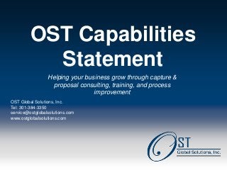 OST Capabilities
            Statement
                  Helping your business grow through capture &
                    proposal consulting, training, and process
                                  improvement
 OST Global Solutions, Inc.
 Tel: 301-384-3350
 service@ostglobalsolutions.com
 www.ostglobalsolutions.com




Page 1                                OST Global Solutions, Inc. Copyright © 2013
                   www.ostglobalsolutions.com ● Tel. 301-384-3350 ● service@ostglobalsolutions.com
 