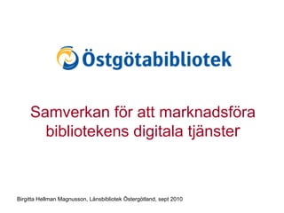 Samverkan för att marknadsföra bibliotekens digitala tjänste r Birgitta Hellman Magnusson, Länsbibliotek Östergötland, sept 2010 