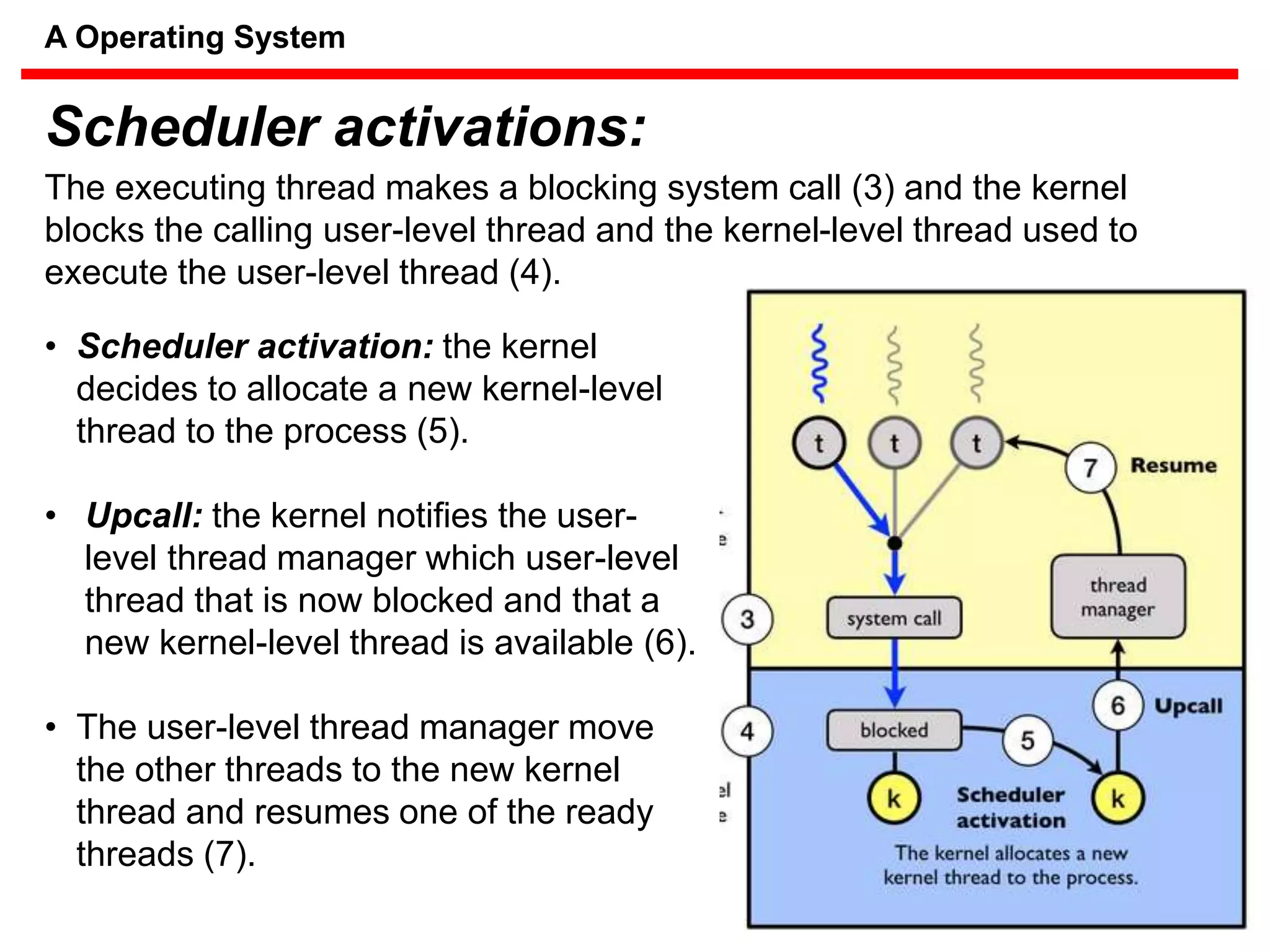 The executing thread makes a blocking system call (3) and the kernel
blocks the calling user-level thread and the kernel-level thread used to
execute the user-level thread (4).
• Scheduler activation: the kernel
decides to allocate a new kernel-level
thread to the process (5).
• Upcall: the kernel notifies the user-
level thread manager which user-level
thread that is now blocked and that a
new kernel-level thread is available (6).
• The user-level thread manager move
the other threads to the new kernel
thread and resumes one of the ready
threads (7).
Scheduler activations:
A Operating System
 