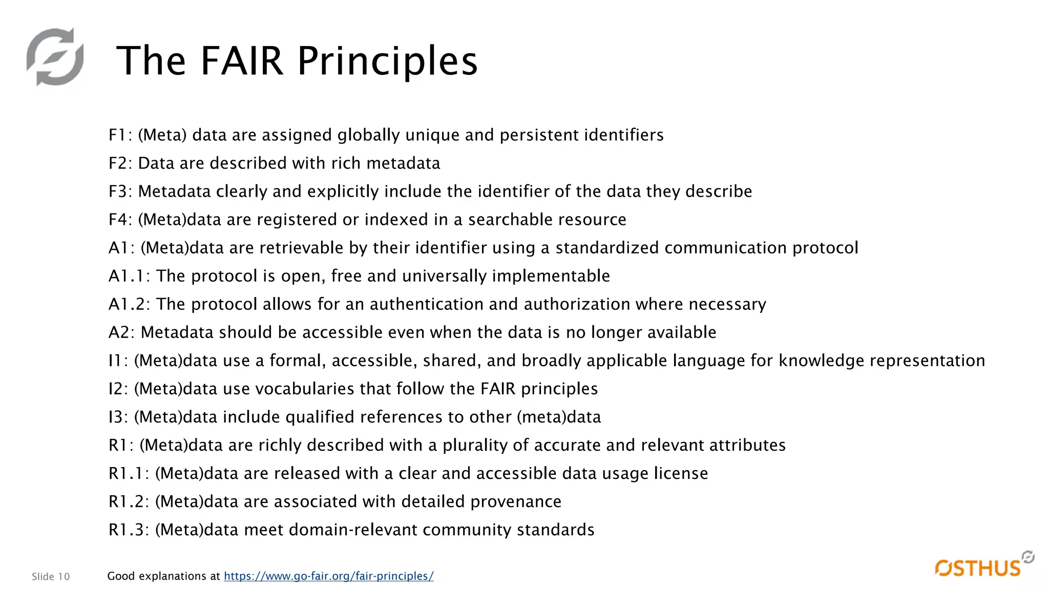 Slide 10
The FAIR Principles
F1: (Meta) data are assigned globally unique and persistent identifiers
F2: Data are described with rich metadata
F3: Metadata clearly and explicitly include the identifier of the data they describe
F4: (Meta)data are registered or indexed in a searchable resource
A1: (Meta)data are retrievable by their identifier using a standardized communication protocol
A1.1: The protocol is open, free and universally implementable
A1.2: The protocol allows for an authentication and authorization where necessary
A2: Metadata should be accessible even when the data is no longer available
I1: (Meta)data use a formal, accessible, shared, and broadly applicable language for knowledge representation
I2: (Meta)data use vocabularies that follow the FAIR principles
I3: (Meta)data include qualified references to other (meta)data
R1: (Meta)data are richly described with a plurality of accurate and relevant attributes
R1.1: (Meta)data are released with a clear and accessible data usage license
R1.2: (Meta)data are associated with detailed provenance
R1.3: (Meta)data meet domain-relevant community standards
Good explanations at https://www.go-fair.org/fair-principles/
 