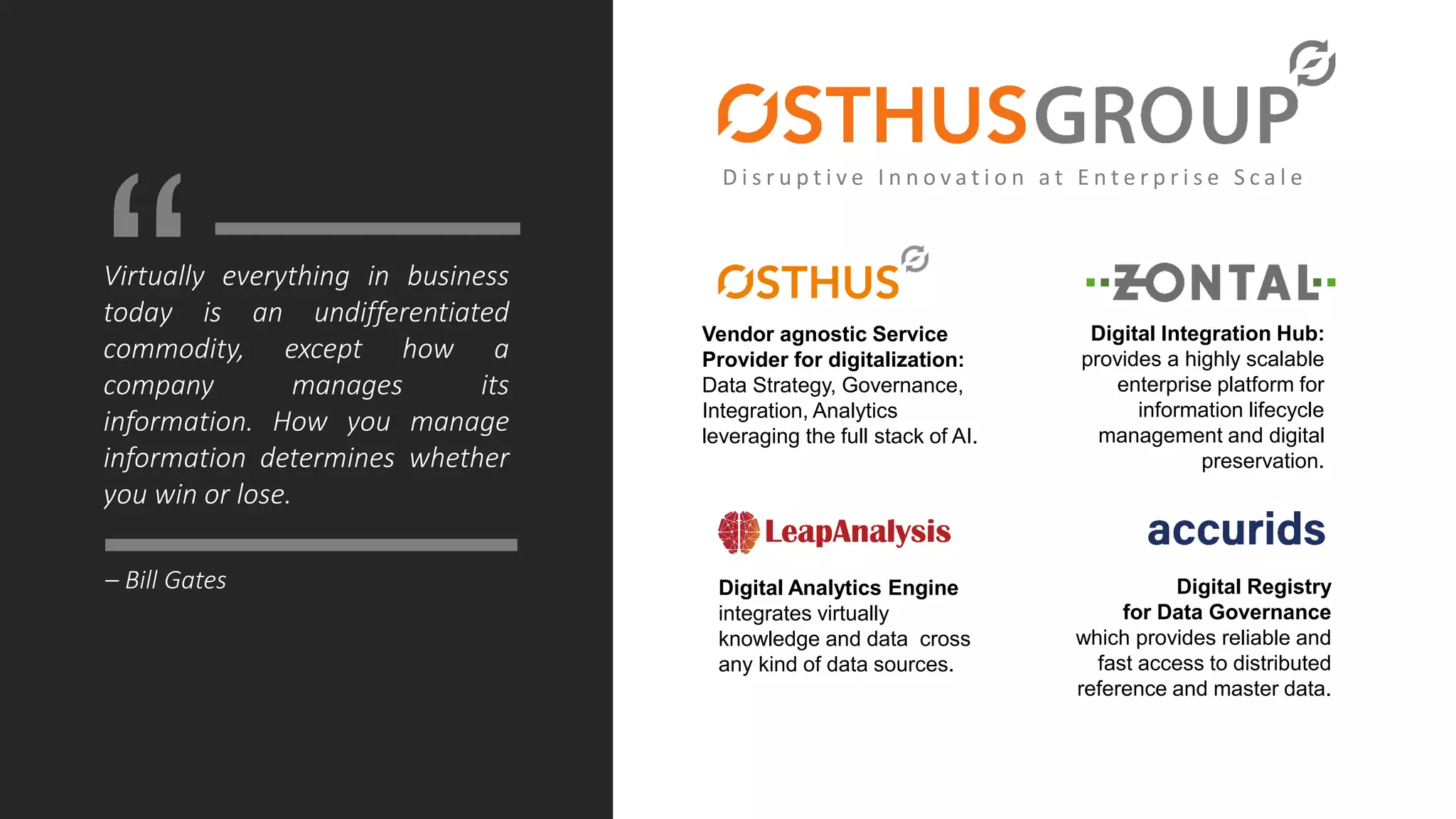 Virtually everything in business
today is an undifferentiated
commodity, except how a
company manages its
information. How you manage
information determines whether
you win or lose.
Vendor agnostic Service
Provider for digitalization:
Data Strategy, Governance,
Integration, Analytics
leveraging the full stack of AI.
Digital Integration Hub:
provides a highly scalable
enterprise platform for
information lifecycle
management and digital
preservation.
Digital Analytics Engine
integrates virtually
knowledge and data cross
any kind of data sources.
Digital Registry
for Data Governance
which provides reliable and
fast access to distributed
reference and master data.
“
– Bill Gates
D i s r u p t i v e I n n o v a t i o n a t E n t e r p r i s e S c a l e
 
