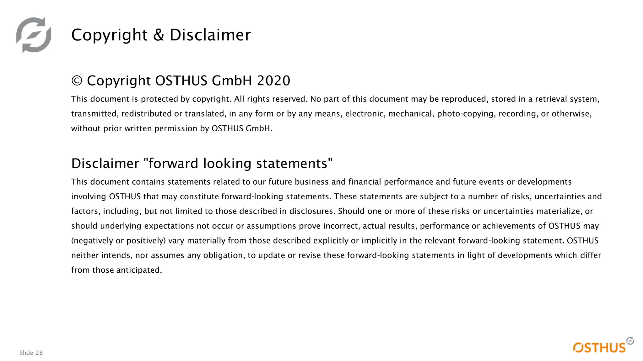 Slide 28
© Copyright OSTHUS GmbH 2020
This document is protected by copyright. All rights reserved. No part of this document may be reproduced, stored in a retrieval system,
transmitted, redistributed or translated, in any form or by any means, electronic, mechanical, photo-copying, recording, or otherwise,
without prior written permission by OSTHUS GmbH.
Disclaimer "forward looking statements"
This document contains statements related to our future business and financial performance and future events or developments
involving OSTHUS that may constitute forward-looking statements. These statements are subject to a number of risks, uncertainties and
factors, including, but not limited to those described in disclosures. Should one or more of these risks or uncertainties materialize, or
should underlying expectations not occur or assumptions prove incorrect, actual results, performance or achievements of OSTHUS may
(negatively or positively) vary materially from those described explicitly or implicitly in the relevant forward-looking statement. OSTHUS
neither intends, nor assumes any obligation, to update or revise these forward-looking statements in light of developments which differ
from those anticipated.
Copyright & Disclaimer
 