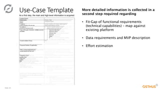 Slide 20
More detailed information is collected in a
second step required regarding
• Fit-Gap of functional requirements
(technical capabilities) – map against
existing platform
• Data requirements and MVP description
• Effort estimation
 