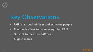 Slide 9
Key Observations
• FAIR is a good mindset and activates people
• Too much effort to make everything FAIR
• Difficult to measure FAIRness
• Align-o-mania
 