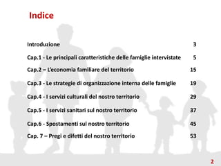 Indice
Introduzione 3
Cap.1 - Le principali caratteristiche delle famiglie intervistate 5
Cap.2 – L’economia familiare del territorio 15
Cap.3 - Le strategie di organizzazione interna delle famiglie 19
Cap.4 - I servizi culturali del nostro territorio 29
Cap.5 - I servizi sanitari sul nostro territorio 37
Cap.6 - Spostamenti sul nostro territorio 45
Cap. 7 – Pregi e difetti del nostro territorio 53
2
 