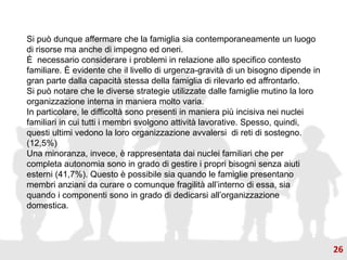 Si può dunque affermare che la famiglia sia contemporaneamente un luogo
di risorse ma anche di impegno ed oneri.
È necessario considerare i problemi in relazione allo specifico contesto
familiare. È evidente che il livello di urgenza-gravità di un bisogno dipende in
gran parte dalla capacità stessa della famiglia di rilevarlo ed affrontarlo.
Si può notare che le diverse strategie utilizzate dalle famiglie mutino la loro
organizzazione interna in maniera molto varia.
In particolare, le difficoltà sono presenti in maniera più incisiva nei nuclei
familiari in cui tutti i membri svolgono attività lavorative. Spesso, quindi,
questi ultimi vedono la loro organizzazione avvalersi di reti di sostegno.
(12,5%)
Una minoranza, invece, è rappresentata dai nuclei familiari che per
completa autonomia sono in grado di gestire i propri bisogni senza aiuti
esterni (41,7%). Questo è possibile sia quando le famiglie presentano
membri anziani da curare o comunque fragilità all’interno di essa, sia
quando i componenti sono in grado di dedicarsi all’organizzazione
domestica.
26
 
