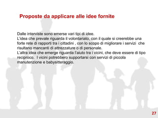 Proposte da applicare alle idee fornite
Dalle interviste sono emerse vari tipi di idee.
L’idea che prevale riguarda il volontariato, con il quale si creerebbe una
forte rete di rapporti tra i cittadini , con lo scopo di migliorare i servizi che
risultano mancanti di attrezzature o di personale.
L’altra idea che emerge riguarda l’aiuto tra i vicini, che deve essere di tipo
reciproco. I vicini potrebbero supportarsi con servizi di piccola
manutenzione e babysitteraggio.
27
 