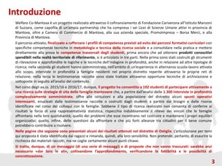 Introduzione
Welfare Co-Mantova è un progetto realizzato attraverso il cofinanziamento di Fondazione Cariverona all’Istituto Manzoni
di Suzzara, come capofila di un’ampia partnership che ha compreso i sei Licei di Scienze Umane attivi in provincia di
Mantova, oltre a Camera di Commercio di Mantova, alla sua azienda speciale, PromoImpresa – Borsa Merci, e alla
Provincia di Mantova.
Il percorso attivato, finalizzato a rafforzare i profili di competenza previsti ad esito dei percorsi formativi curricolari con
specifiche competenze tecniche in metodologia e tecnica della ricerca sociale e a consolidare nella pratica e mettere
direttamente alla prova le competenze trasversali degli studenti, prima ancora che ad ottenere prodotti conoscitivi
spendibili nella realtà territoriale di riferimento, si è articolato in tre parti. Nella prima sono stati costruiti gli strumenti
di rilevazione e approfondite le logiche e le tecniche dell’indagine in profondità, anche in relazione ad altre tipologie di
ricerca; nella seconda gli studenti hanno somministrato, nell’ambito di un’esperienza in alternanza scuola-lavoro attivata
allo scopo, interviste in profondità a famiglie residenti nel proprio distretto reperite attraverso le proprie reti di
relazione; nella terza le testimonianze raccolte sono state trattate attraverso opportune tecniche di archiviazione e
sottoposte in seguito all’analisi del contenuto.
Nel corso degli aa.ss. 2015/16 e 2016/17, dunque, il progetto ha consentito a 102 studenti di partecipare attivamente a
una ricerca sulle strategie di vita delle famiglie mantovane che, a partire dall’analisi delle 1.300 interviste in profondità
complessivamente somministrate, offre alle istituzioni e alla popolazione del distretto alcuni spunti operativi
interessanti, enucleati dalle testimonianze raccolte o costruiti dagli studenti a partire dai bisogni e dalle risorse
identificate nel corso dei colloqui con le famiglie. Sebbene il tipo di ricerca realizzato non consenta di conferire ai
risultati la forza di una rappresentatività statistica, rispecchia indubbiamente il rilievo dei vincoli che le famiglie
affrontano nella loro quotidianità; quello dei problemi che esse incontrano nel costruire e mantenere i propri equilibri
organizzativi; quello, infine, delle questioni da affrontare e che più forti alleanze tra cittadini per il bene comune
potrebbero contribuire a risolvere.
Nelle pagine che seguono sono presentati alcuni dei risultati ottenuti nel distretto di Ostiglia. L’articolazione per temi
qui proposta è stata identificata dai ragazzi e rimanda, quindi, alla loro sensibilità. Non pretende, pertanto, di esaurire la
ricchezza dei materiali raccolti, ma ne coglie certamente alcuni punti chiave.
Si tratta, dunque, di un messaggio (di una serie di messaggi) e di proposte che non vanno trascurati: sarebbe anzi
necessario «dar loro le ali», coltivandone l’approfondimento, verificandone le fattibilità e le possibilità di
concretizzazione.
3
 