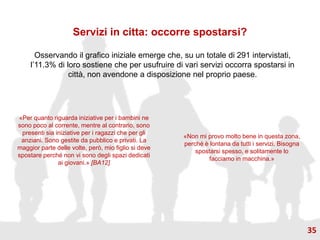 Servizi in citta: occorre spostarsi?
Osservando il grafico iniziale emerge che, su un totale di 291 intervistati,
l’11.3% di loro sostiene che per usufruire di vari servizi occorra spostarsi in
città, non avendone a disposizione nel proprio paese.
«Per quanto riguarda iniziative per i bambini ne
sono poco al corrente, mentre al contrario, sono
presenti sia iniziative per i ragazzi che per gli
anziani. Sono gestite da pubblico e privati. La
maggior parte delle volte, però, mio figlio si deve
spostare perché non vi sono degli spazi dedicati
ai giovani.» [BA12]
«Non mi provo molto bene in questa zona,
perché è lontana da tutti i servizi. Bisogna
spostarsi spesso, e solitamente lo
facciamo in macchina.»
35
 