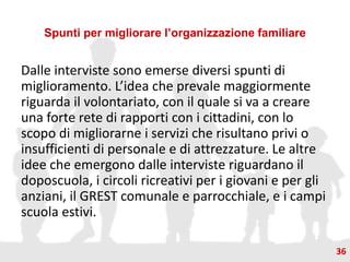 Spunti per migliorare l’organizzazione familiare
Dalle interviste sono emerse diversi spunti di
miglioramento. L’idea che prevale maggiormente
riguarda il volontariato, con il quale si va a creare
una forte rete di rapporti con i cittadini, con lo
scopo di migliorarne i servizi che risultano privi o
insufficienti di personale e di attrezzature. Le altre
idee che emergono dalle interviste riguardano il
doposcuola, i circoli ricreativi per i giovani e per gli
anziani, il GREST comunale e parrocchiale, e i campi
scuola estivi.
36
 