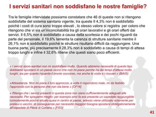 I servizi sanitari non soddisfano le nostre famiglie?
Tra le famiglie intervistate possiamo constatare che 46 di queste non si ritengono
soddisfatte del sistema sanitario vigente; tra queste Il 4,3% non è soddisfatto
poiché i costi di cura sono troppo elevati , lo stesso valore si registra per coloro che
ritengono che vi sia un’inconciliabilità tra gli orari lavorativi e gli orari offerti dai
servizi. Il 6,5% non è soddisfatto a causa della scortesia e dei pochi riguardi da
parte del personale, il 19,6% lamenta la carenza di strutture sanitarie mentre il
26,1% non è soddisfatto poiché le strutture risultano difficili da raggiungere. Una
buona parte, più precisamente ll 28,3% non è soddisfatto a causa di tempi di attesa
troppo lunghi e infine il 32,6% ritiene che questi siano poco efficienti.
« I servizi socio-sanitari non mi soddisfano molto. Quando abbiamo necessità di questo tipo
dobbiamo spostarci in un paese vicino che non mi piace perché ha dei tempi d’attesa molto
lunghi, sia per quanto riguarda il pronto soccorso, ma anche le visite e i ricoveri.» (BA05)
«Abbastanza. Non mi piace il loro approccio, a volte ti rispondono male, mi da fastidio
l'approccio con la persona che non sta bene.» [CF16]
« Ritengo che i servizi presenti in questa zona non siano sufficientemente adeguati alle
necessità. Per spiegarmi meglio: per esempio anni fa era presente un ospedale raggiungibile
comodamente poiché situato quasi in centro al paese, adesso viene utilizzato solamente per
prelievi o vaccini, di conseguenze per necessità maggiori bisogna spostarsi obbligatoriamente
all’ospedale di Pieve di Coriano.» [FI03]
41
 