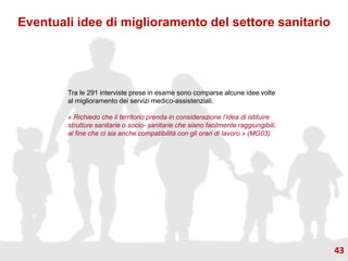 Eventuali idee di miglioramento del settore sanitario
Tra le 291 interviste prese in esame sono comparse alcune idee volte
al miglioramento dei servizi medico-assistenziali.
« Richiedo che il territorio prenda in considerazione l’idea di istituire
strutture sanitarie o socio- sanitarie che siano facilmente raggiungibili,
al fine che ci sia anche compatibilità con gli orari di lavoro.» (MG03)
43
 