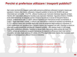 Perché si preferisce utilizzare i trasporti pubblici?
Nel nostro territorio la maggior parte delle persone preferisce utilizzare il proprio mezzo per
spostarsi. Coloro che invece utilizzano i trasporti pubblici lo fanno nel 30,08% dei casi
intervistati per comodità. Il 5,77% utilizza l’autobus per mancato interesse riguardo ai treni
mentre altri intervistati utilizzano l’autobus per mancato interesse riguardo al treno; il 9,62%
evita determinati tipi di trasporti (come il treno o l’autobus) a causa di frequenti ritardi o
anticipi, preferendone altri. L’1,92% utilizza l’autobus per mancanza di treni sul territorio, il
3,85% degli intervistati, invece, li utilizza per mancanza o carenza di autobus sul territorio. Il
5,77% utilizza il treno per scarsità degli orari circa le esigenze degli autobus e viceversa. Il
3,85% preferisce non spostarsi con il proprio mezzo ma viaggiare con altri ( familiari e amici) e
alternare questa possibilità utilizzando i trasporti pubblici . Allo stesso modo il 3,85%degli
intervistati preferisce utilizzare l’autobus a causa della mancanza della pulizia dei treni. Il
7,69% utilizza gli autobus a causa di mancanza di impianti di efficienza interni dei treni e
viceversa nel caso degli autobus. In ultimo, il 5,77% degli intervistati ritiene che l’autobus costi
troppo e di conseguenza utilizza il treno e viceversa.
“Utilizzo solo i mezzi pubblici perché non ho la patente.” [MG 21]
“… nostro figlio usa la corriera per andare a scuola o in giro.” [CC22]
48
 