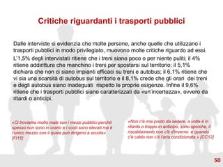Critiche riguardanti i trasporti pubblici
Dalle interviste si evidenzia che molte persone, anche quelle che utilizzano i
trasporti pubblici in modo privilegiato, muovono molte critiche riguardo ad essi.
L’1,5% degli intervistati ritiene che i treni siano poco o per niente puliti; il 4%
ritiene addirittura che manchino i treni per spostarsi sul territorio; il 5,1%
dichiara che non ci siano impianti efficaci su treni e autobus; il 6,1% ritiene che
vi sia una scarsità di autobus sul territorio e il 8,1% crede che gli orari dei treni
e degli autobus siano inadeguati rispetto le proprie esigenze. Infine il 9,6%
ritiene che i trasporti pubblici siano caratterizzati da «un’incertezza», ovvero da
ritardi o anticipi.
«Ci troviamo molto male con i mezzi pubblici perché
spesso non sono in orario e i costi sono elevati ma è
l’unico mezzo con il quale può dirigersi a scuola»
[FI15]
«Non c'è mai posto da sedere, a volte è in
ritardo o troppo in anticipo, sono sporche, il
riscaldamento non c'è d'inverno e quando
c'è caldo non c'è l'aria condizionata.» [CC12]
50
 
