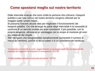 Dalle interviste emerge che sono molte le persone che criticano i trasporti
pubblici e per tale motivo nel nostro territorio vengono utilizzati per la
maggior parte i propri mezzi.
Si possono ricavare alcune idee per migliorare il funzionamento dei
trasporti pubblici. Ciò che emerge da parte degli intervistati è la necessità di
usufruire di un servizio avente più orari conciliabili, il più possibile, con le
proprie esigenze, attraverso un sondaggio con lo scopo di mostrare gli orari
più adeguati dei singoli.
Altri ritengono che bisognerebbe semplicemente aumentare il numero di
mezzi sul territorio, poiché in alcuni paesi vi è un considerevole handicap.
Come spostarsi meglio sul nostro territorio
“Innanzitutto aumentando le corse, magari facendo un sondaggio degli orari più adeguati alle
esigenze dei viaggiatori ed adeguarsi di conseguenza.” [CC20]
“Intanto sarebbe opportuno cominciare ad averne”. [CF18]
52
 