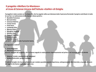 Il progetto «Welfare Co-Mantova»
al Liceo di Scienze Umane dell’Istituto «Galilei» di Ostiglia
Il progetto è stato avviato con la classe 4U, che ha seguito nella sua interezza tutto il percorso fornendo il proprio contributo in tutte
le sue fasi. La realizzazione della ricerca si deve quindi a:
 Baraldini Francesca
 Bernardi Alice
 Canossa Federica
 Covizzi Cinzia
 Fanti Ilaria
 Lombardo Elisa
 Manara Pietro
 Menghini Vanessa
 Miolato Gaia
 Pasquali Gabriele
 Scianni Giorgia
 Vecchini Cristina
che hanno anche firmato il presente lavoro.
Si ringraziano inoltre:
 Cinzia Ragonese
 Marianna D’Antuono
docenti referenti del progetto, che ne hanno seguito la realizzazione rispettivamente nel primo e nel secondo anno di attività
 Roberta Furlotti, conduttrice dei laboratori
 Andrea Poltronieri, project manager
A tutte le famiglie che hanno collaborato per rendere possibile questa esperienza, sottoponendosi alle interviste, un grazie di cuore
dai ragazzi che hanno realizzato il percorso.
 