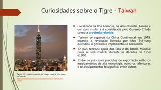 Curiosidades sobre o Tigre - Taiwan
 Localizado na Ilha Formosa, na Ásia Oriental, Taiwan é
um país insular e é considerada pelo Governo Chinês
como a província rebelde;
 Taiwan se separou da China Continental em 1949,
quando a revolução liderada por Mao Tsé-tung
derrubou o governo e implementou o socialismo;
 O país recebeu ajuda dos EUA e do Bando Mundial
para se industrializar durante as décadas de 1950
e1960;
 Entre os principais produtos de exportação estão os
equipamentos de alta tecnologia, como os televisores
e os equipamentos fotográfico, entre outros.
Taipei 101 – prédio mais alto de Taiwan e que já foi o maior
do mundo.
https://fotografia.folha.uol.com.br/galerias/50578-turismo-em-
taiwan
 