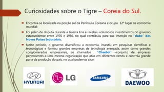 Curiosidades sobre o Tigre – Coreia do Sul.
 Encontra-se localizada na porção sul da Península Coreana e ocupa 12º lugar na economia
mundial;
 Foi palco de disputa durante a Guerra Fria e recebeu volumosos investimentos do governo
estadunidense entre 1970 e 1980, no qual contribuiu para sua inserção no “clube” dos
Novos Países Industriais;
 Neste período, o governo diversificou a economia, investiu em pesquisas científicas e
tecnológicas e formou grandes empresas de tecnologia avançada, assim como grandes
conglomerados empresariais, os chamados “Chaebol” –conjunto de empresas
pertencentes a uma mesma organização que atua em diferentes ramos e controla grande
parte da produção do país, no qual podemos citar:
 