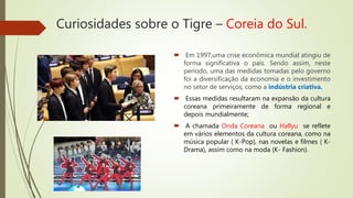 Curiosidades sobre o Tigre – Coreia do Sul.
 Em 1997,uma crise econômica mundial atingiu de
forma significativa o país. Sendo assim, neste
período, uma das medidas tomadas pelo governo
foi a diversificação da economia e o investimento
no setor de serviços, como a indústria criativa.
 Essas medidas resultaram na expansão da cultura
coreana primeiramente de forma regional e
depois mundialmente;
 A chamada Onda Coreana ou Hallyu se reflete
em vários elementos da cultura coreana, como na
música popular ( K-Pop), nas novelas e filmes ( K-
Drama), assim como na moda (K- Fashion).
 