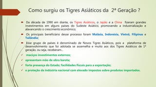 Como surgiu os Tigres Asiáticos da 2ª Geração ?
 Da década de 1990 em diante, os Tigres Asiáticos, o Japão e a China fizeram grandes
investimentos em alguns países do Sudeste Asiático, promovendo a industrialização e
alavancando o crescimento econômico;
 Os principais beneficiário desse processo foram Malásia, Indonésia, Vietnã, Filipinas e
Tailândia;
 Esse grupo de países é denominado de Novos Tigres Asiáticos, pois a plataforma de
desenvolvimento que foi adotada se assemelha e muito aos dos Tigres Asiáticos de 1ª
geração, ou seja, receberam...
 maciços investimentos externos;
 apresentam mão de obra barata;
 forte presença do Estado; facilidades fiscais para a exportação;
 e proteção da indústria nacional com elevado impostos sobre produtos importados.
 