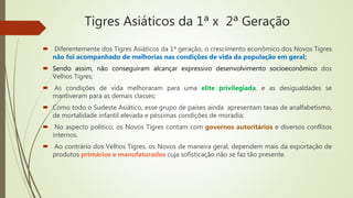 Tigres Asiáticos da 1ª x 2ª Geração
 Diferentemente dos Tigres Asiáticos da 1ª geração, o crescimento econômico dos Novos Tigres
não foi acompanhado de melhorias nas condições de vida da população em geral;
 Sendo assim, não conseguiram alcançar expressivo desenvolvimento socioeconômico dos
Velhos Tigres;
 As condições de vida melhoraram para uma elite privilegiada, e as desigualdades se
mantiveram para as demais classes;
 Como todo o Sudeste Asiático, esse grupo de países ainda apresentam taxas de analfabetismo,
de mortalidade infantil elevada e péssimas condições de moradia;
 No aspecto político, os Novos Tigres contam com governos autoritários e diversos conflitos
internos.
 Ao contrário dos Velhos Tigres, os Novos de maneira geral, dependem mais da exportação de
produtos primários e manufaturados cuja sofisticação não se faz tão presente.
 