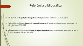 Referência bibliográfica:
 ADAS, Melhem. Expedições Geográficas. 3ª edição. Editora Moderna. São Paulo, 2018.
 PAULA, Marcelo Moraes. Geografia espaço& interação: 9º ano: ensino fundamental: anos finais. – 1ª
ed. – São Paulo: FTD, 2018.
 SAMPAIO, Fernando dos Santos. Geração Alpha Geografia: ensino fundamental: anos finais: 9º ano. -
2ª ed. – São Paulo: Edições SM, 2018.
 