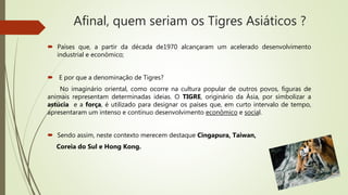 Afinal, quem seriam os Tigres Asiáticos ?
 Países que, a partir da década de1970 alcançaram um acelerado desenvolvimento
industrial e econômico;
 E por que a denominação de Tigres?
No imaginário oriental, como ocorre na cultura popular de outros povos, figuras de
animais representam determinadas ideias. O TIGRE, originário da Ásia, por simbolizar a
astúcia e a força, é utilizado para designar os países que, em curto intervalo de tempo,
apresentaram um intenso e contínuo desenvolvimento econômico e social.
 Sendo assim, neste contexto merecem destaque Cingapura, Taiwan,
Coreia do Sul e Hong Kong.
 