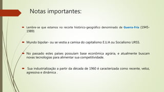 Notas importantes:
 Lembre-se que estamos no recorte histórico-geográfico denominado de Guerra-Fria (1945-
1989)
 Mundo bipolar- ou se vestia a camisa do capitalismo E.U.A ou Socialismo URSS.
 No passado estes países possuíam base econômica agrária, e atualmente buscam
novas tecnologias para alimentar sua competitividade.
 Sua industrialização a partir da década de 1960 é caracterizada como recente, veloz,
agressiva e dinâmica .
 
