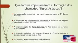 Que fatores impulsionaram a formação dos
chamados “Tigres Asiáticos”?
 A recuperação econômica da nação Japonesa após a 2ª Guerra
Mundial;
 A ampliação dos investimentos financeiros e industriais de origem
japonesa em países vizinhos;
 A implementação do Plano Colombo na Ásia através do governo
estadunidense;
 A expansão capitalista com objetivo de evitar a influencia soviética e
chinesa nas demais porções da Ásia;
 E a presença de Estados fortes e centralizadores.
 