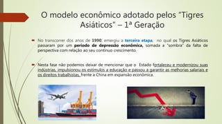 O modelo econômico adotado pelos “Tigres
Asiáticos” – 1ª Geração
 No transcorrer dos anos de 1990, emergiu a terceira etapa, no qual os Tigres Asiáticos
passaram por um período de depressão econômica, somada a “sombra” da falta de
perspectiva com relação ao seu contínuo crescimento.
 Nesta fase não podemos deixar de mencionar que o Estado fortaleceu e modernizou suas
indústrias, impulsionou os estímulos a educação e passou a garantir as melhorias salariais e
os direitos trabalhistas, frente a China em expansão econômica.
 