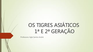 OS TIGRES ASIÁTICOS
1ª E 2ª GERAÇÃO
Professora: Agla Santos André
 