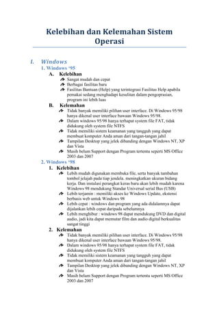 Kelebihan dan Kelemahan Sistem
Operasi
I.

Windows
1. Windows ‘95
A. Kelebihan
Sangat mudah dan cepat
Berbagai fasilitas baru
Fasilitas Bantuan (Help) yang terintegrasi Fasilitas Help apabila
pemakai sedang menghadapi kesulitan dalam pengoprasian,
program ini lebih luas

B.

Kelemahan
Tidak banyak memiliki pilihan user interface. Di Windows 95/98
hanya dikenal user interface bawaan Windows 95/98.
Dalam windows 95/98 hanya terhapat system file FAT, tidak
didukung oleh system file NTFS
Tidak memiliki sistem keamanan yang tangguh yang dapat
membuat komputer Anda aman dari tangan-tangan jahil
Tampilan Desktop yang jelek dibanding dengan Windows NT, XP
dan Vista
Masih belum Support dengan Program tertentu seperti MS Office
2003 dan 2007

2. Windows ‘98
1. Kelebihan
Lebih mudah digunakan membuka file, serta banyak tambahan
tombol jelajah pada tiap jendela. meningkatkan ukuran bidang
kerja. Dan instalasi perangkat keras baru akan lebih mudah karena
Windows 98 mendukung Standar Universal serial Bus (USB)
Lebih terjamin : memiliki akses ke Windows Update, ekstensi
berbasis web untuk Windows 98
Lebih cepat : windows dan program yang ada didalamnya dapat
dijalankan lebih cepat daripada sebelumnya
Lebih menghibur : windows 98 dapat mendukung DVD dan digital
audio, jadi kita dapat memutar film dan audio digital berkualitas
sangat tinggi

2. Kelemahan
Tidak banyak memiliki pilihan user interface. Di Windows 95/98
hanya dikenal user interface bawaan Windows 95/98.
Dalam windows 95/98 hanya terhapat system file FAT, tidak
didukung oleh system file NTFS
Tidak memiliki sistem keamanan yang tangguh yang dapat
membuat komputer Anda aman dari tangan-tangan jahil
Tampilan Desktop yang jelek dibanding dengan Windows NT, XP
dan Vista
Masih belum Support dengan Program tertentu seperti MS Office
2003 dan 2007

 